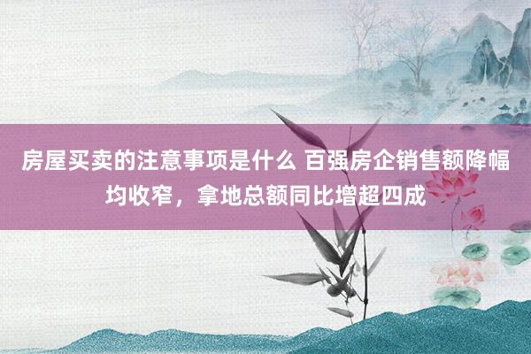 房屋买卖的注意事项是什么 百强房企销售额降幅均收窄，拿地总额同比增超四成