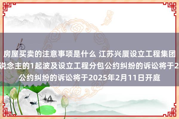 房屋买卖的注意事项是什么 江苏兴厦设立工程集团当作被告/被上诉东说念主的1起波及设立工程分包公约纠纷的诉讼将于2025年2月11日开庭