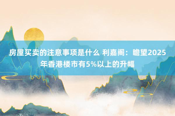 房屋买卖的注意事项是什么 利嘉阁：瞻望2025年香港楼市有5%以上的升幅