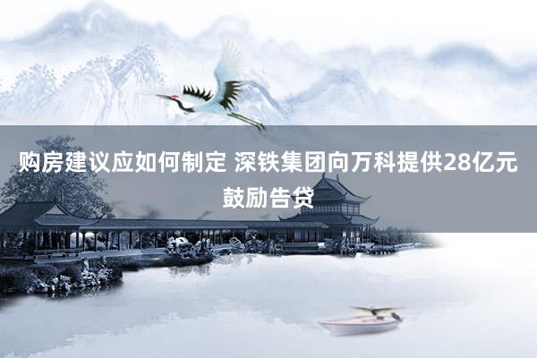 购房建议应如何制定 深铁集团向万科提供28亿元鼓励告贷