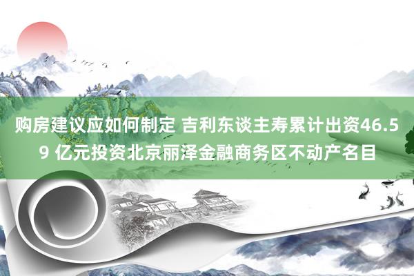 购房建议应如何制定 吉利东谈主寿累计出资46.59 亿元投资北京丽泽金融商务区不动产名目