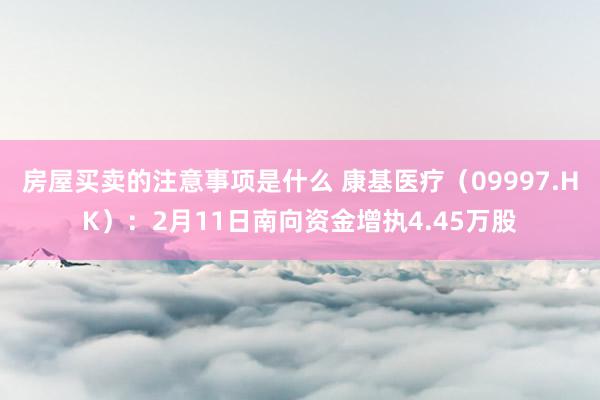 房屋买卖的注意事项是什么 康基医疗（09997.HK）：2月11日南向资金增执4.45万股