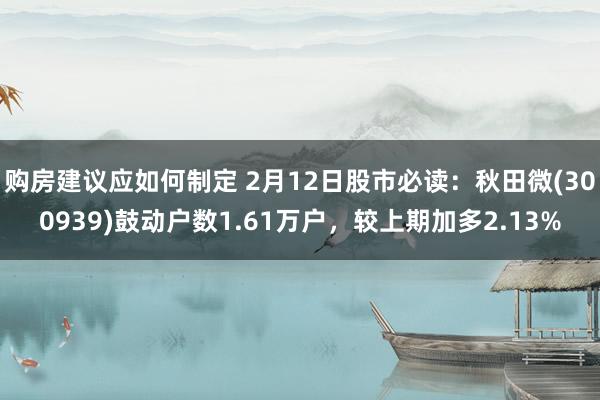 购房建议应如何制定 2月12日股市必读：秋田微(300939)鼓动户数1.61万户，较上期加多2.13%