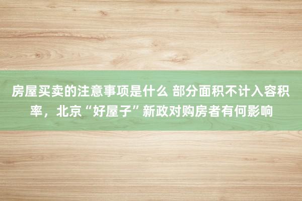 房屋买卖的注意事项是什么 部分面积不计入容积率，北京“好屋子”新政对购房者有何影响