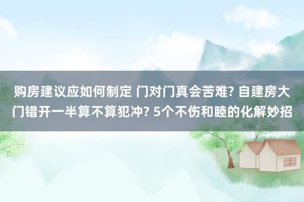 购房建议应如何制定 门对门真会苦难? 自建房大门错开一半算不算犯冲? 5个不伤和睦的化解妙招