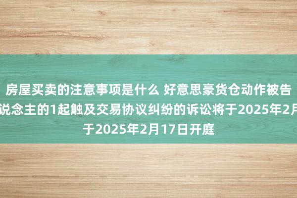 房屋买卖的注意事项是什么 好意思豪货仓动作被告/被上诉东说念主的1起触及交易协议纠纷的诉讼将于2025年2月17日开庭