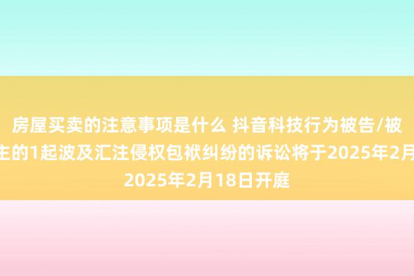 房屋买卖的注意事项是什么 抖音科技行为被告/被上诉东谈主的1起波及汇注侵权包袱纠纷的诉讼将于2025年2月18日开庭