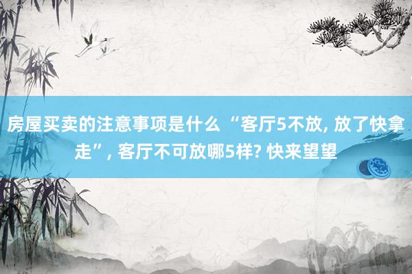 房屋买卖的注意事项是什么 “客厅5不放, 放了快拿走”, 客厅不可放哪5样? 快来望望