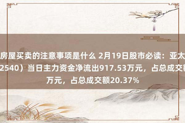 房屋买卖的注意事项是什么 2月19日股市必读：亚太科技（002540）当日主力资金净流出917.53万元，占总成交额20.37%