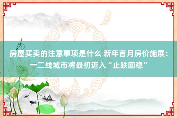 房屋买卖的注意事项是什么 新年首月房价施展：一二线城市将最初迈入“止跌回稳”