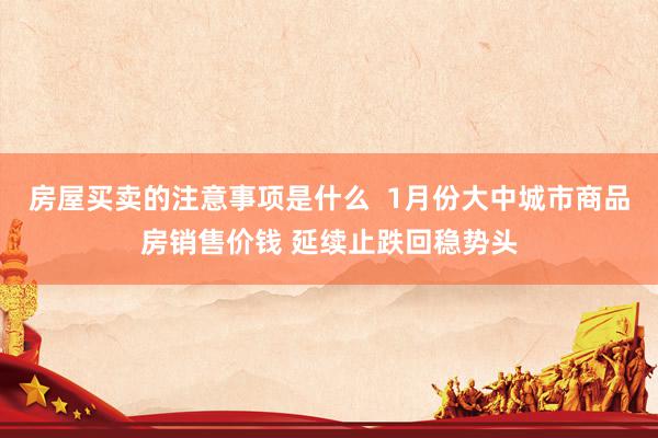 房屋买卖的注意事项是什么  1月份大中城市商品房销售价钱 延续止跌回稳势头