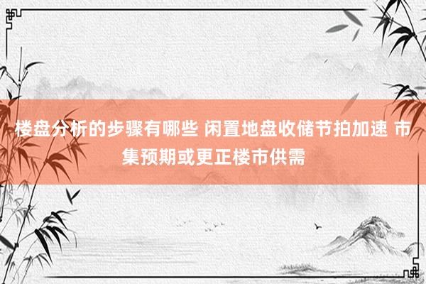 楼盘分析的步骤有哪些 闲置地盘收储节拍加速 市集预期或更正楼市供需