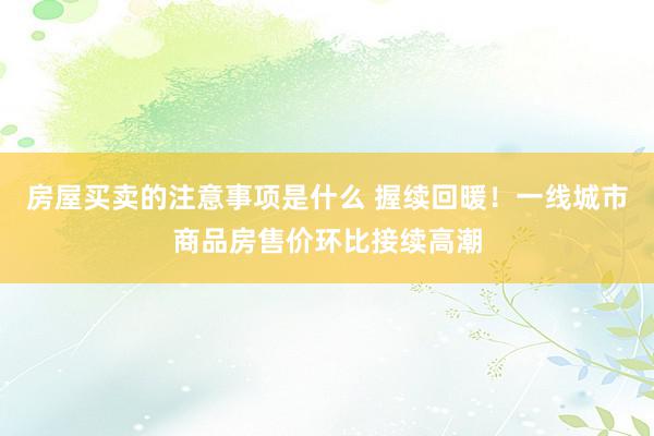 房屋买卖的注意事项是什么 握续回暖！一线城市商品房售价环比接续高潮