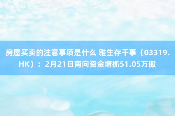 房屋买卖的注意事项是什么 雅生存干事（03319.HK）：2月21日南向资金增抓51.05万股