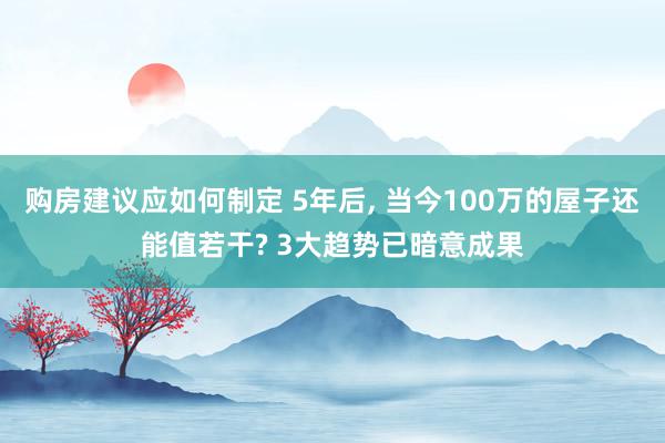 购房建议应如何制定 5年后, 当今100万的屋子还能值若干? 3大趋势已暗意成果