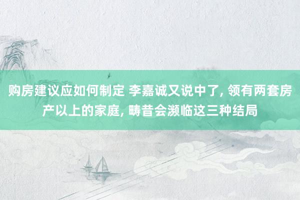 购房建议应如何制定 李嘉诚又说中了, 领有两套房产以上的家庭, 畴昔会濒临这三种结局