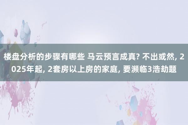 楼盘分析的步骤有哪些 马云预言成真? 不出或然, 2025年起, 2套房以上房的家庭, 要濒临3浩劫题