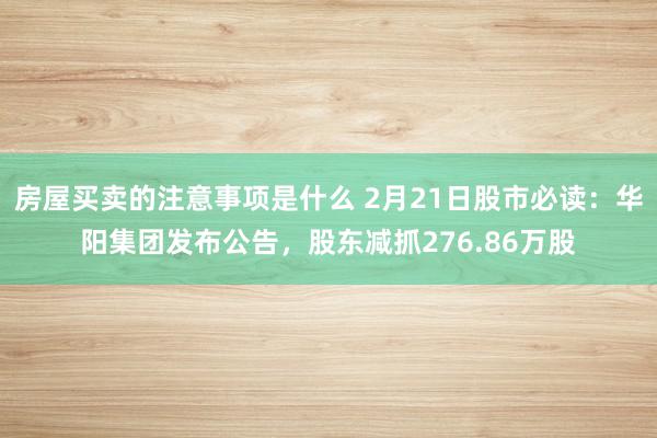 房屋买卖的注意事项是什么 2月21日股市必读：华阳集团发布公告，股东减抓276.86万股