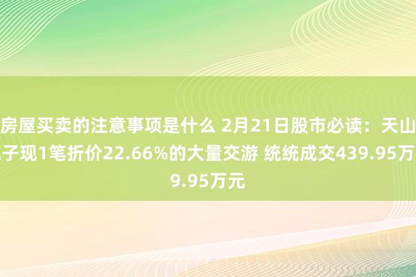 房屋买卖的注意事项是什么 2月21日股市必读：天山电子现1笔折价22.66%的大量交游 统统成交439.95万元