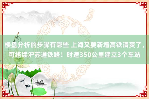 楼盘分析的步骤有哪些 上海又要新增高铁清爽了，可络续沪苏通铁路！时速350公里建立3个车站