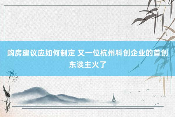 购房建议应如何制定 又一位杭州科创企业的首创东谈主火了