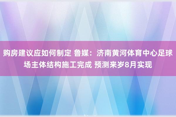 购房建议应如何制定 鲁媒：济南黄河体育中心足球场主体结构施工完成 预测来岁8月实现