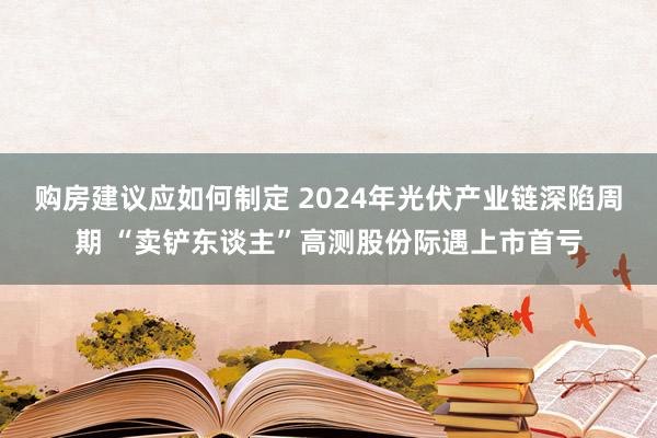 购房建议应如何制定 2024年光伏产业链深陷周期 “卖铲东谈主”高测股份际遇上市首亏