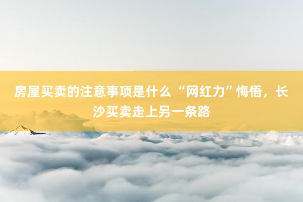 房屋买卖的注意事项是什么 “网红力”悔悟，长沙买卖走上另一条路