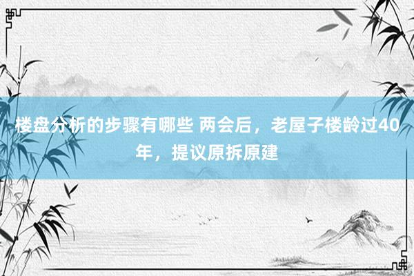 楼盘分析的步骤有哪些 两会后，老屋子楼龄过40年，提议原拆原建