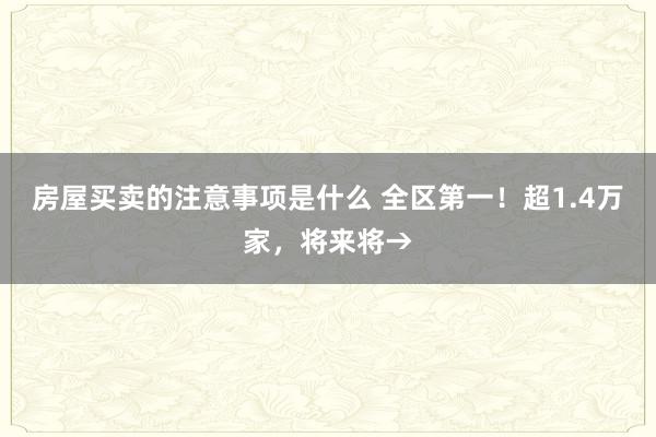 房屋买卖的注意事项是什么 全区第一！超1.4万家，将来将→