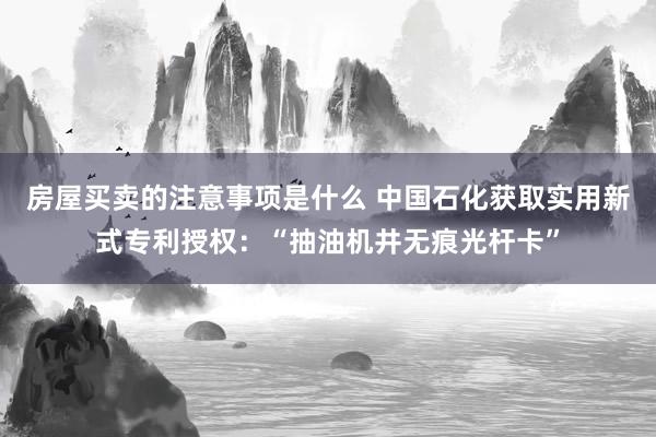 房屋买卖的注意事项是什么 中国石化获取实用新式专利授权：“抽油机井无痕光杆卡”