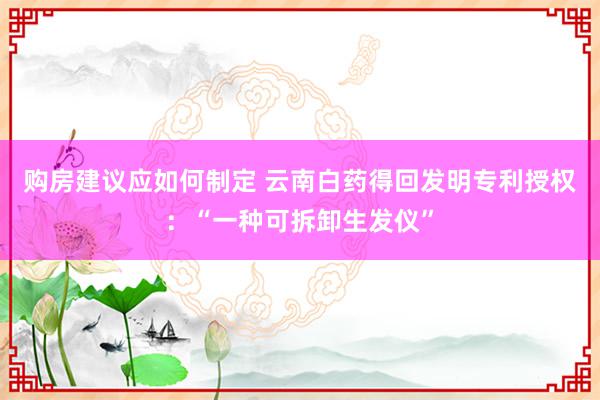 购房建议应如何制定 云南白药得回发明专利授权：“一种可拆卸生发仪”