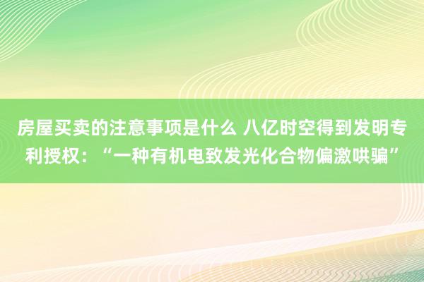 房屋买卖的注意事项是什么 八亿时空得到发明专利授权：“一种有机电致发光化合物偏激哄骗”