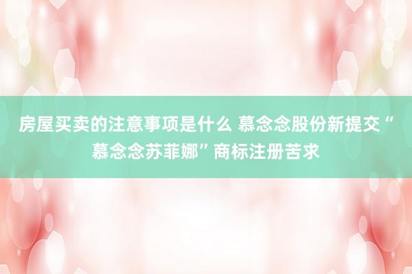 房屋买卖的注意事项是什么 慕念念股份新提交“慕念念苏菲娜”商标注册苦求