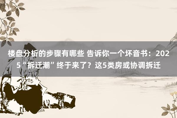 楼盘分析的步骤有哪些 告诉你一个坏音书：2025“拆迁潮”终于来了？这5类房或协调拆迁