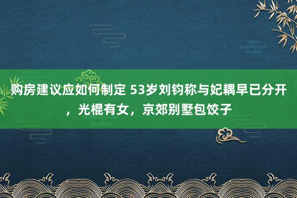 购房建议应如何制定 53岁刘钧称与妃耦早已分开，光棍有女，京郊别墅包饺子