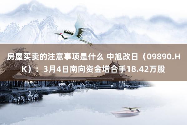 房屋买卖的注意事项是什么 中旭改日（09890.HK）：3月4日南向资金增合手18.42万股