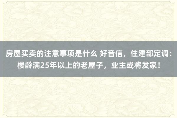 房屋买卖的注意事项是什么 好音信，住建部定调：楼龄满25年以上的老屋子，业主或将发家！