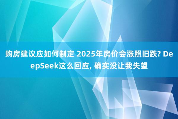 购房建议应如何制定 2025年房价会涨照旧跌? DeepSeek这么回应, 确实没让我失望