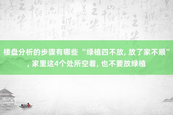 楼盘分析的步骤有哪些 “绿植四不放, 放了家不顺”, 家里这4个处所空着, 也不要放绿植