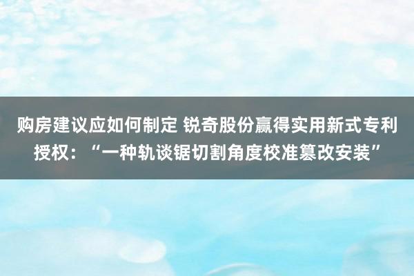 购房建议应如何制定 锐奇股份赢得实用新式专利授权：“一种轨谈锯切割角度校准篡改安装”