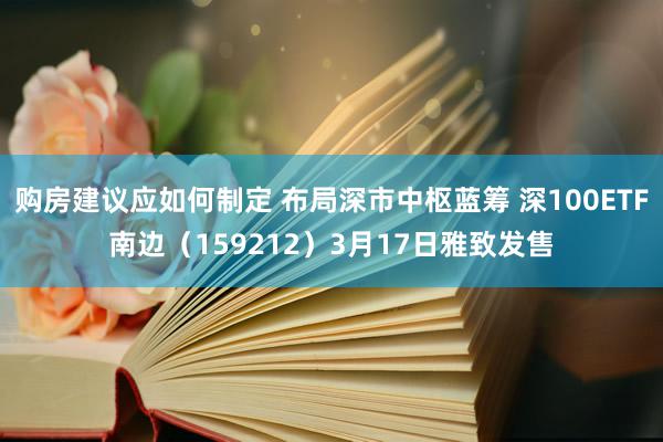 购房建议应如何制定 布局深市中枢蓝筹 深100ETF南边（159212）3月17日雅致发售