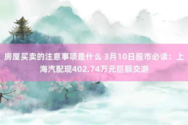 房屋买卖的注意事项是什么 3月10日股市必读：上海汽配现402.74万元巨额交游