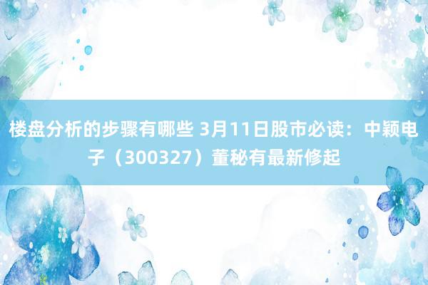 楼盘分析的步骤有哪些 3月11日股市必读：中颖电子（300327）董秘有最新修起