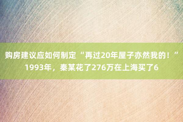 购房建议应如何制定 “再过20年屋子亦然我的！”1993年，秦某花了276万在上海买了6