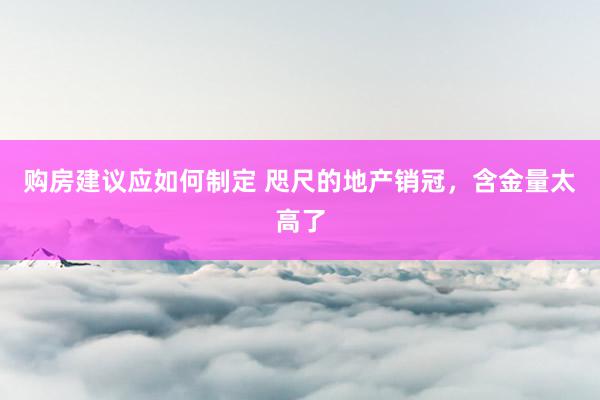 购房建议应如何制定 咫尺的地产销冠，含金量太高了