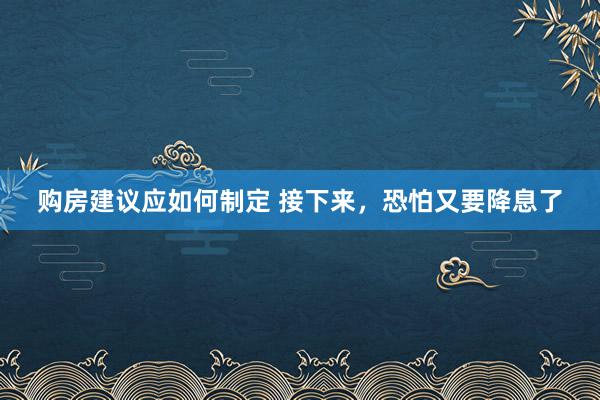 购房建议应如何制定 接下来，恐怕又要降息了