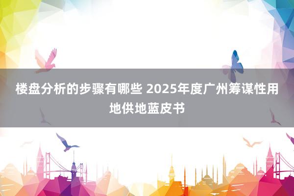 楼盘分析的步骤有哪些 2025年度广州筹谋性用地供地蓝皮书