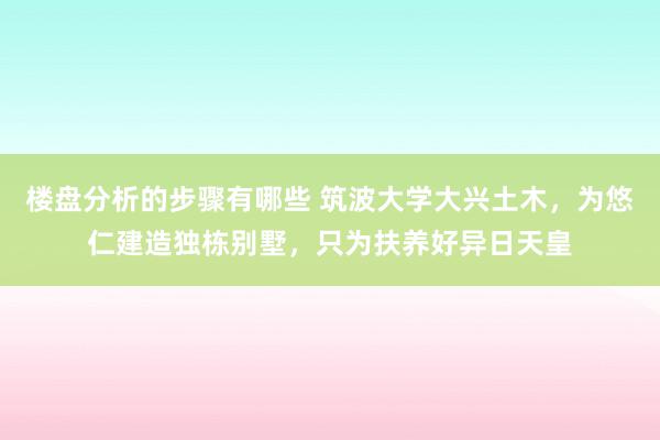 楼盘分析的步骤有哪些 筑波大学大兴土木，为悠仁建造独栋别墅，只为扶养好异日天皇