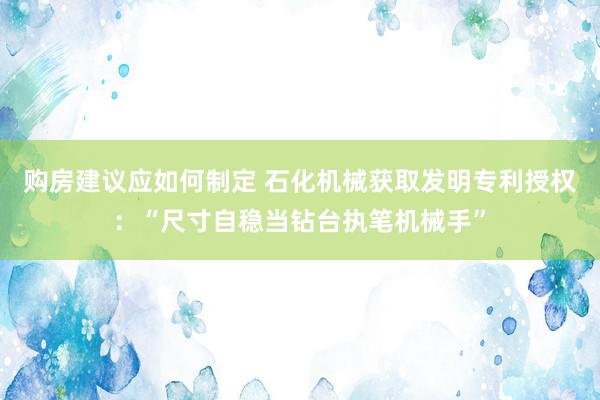 购房建议应如何制定 石化机械获取发明专利授权：“尺寸自稳当钻台执笔机械手”